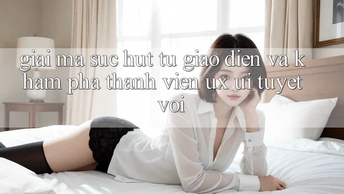 Giải Mã Sức Hút Từ Giao diện Và Khám phá Thành viên (UX/UI) Tuyệt vời Giải Mã Sức Hút Từ Giao diện Và Khám phá Thành viên (UX/UI) Tuyệt vời