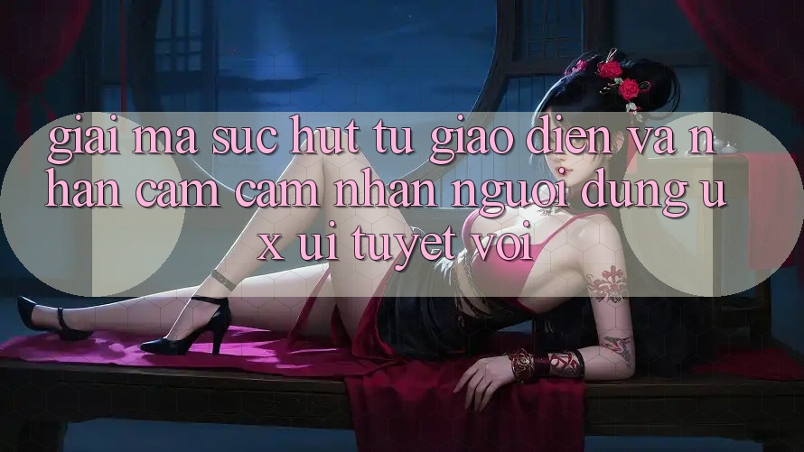 Giải Mã Sức Hút Từ Giao Diện Và Nhận cảm cảm nhận Người Dùng (UX/UI) Tuyệt vời