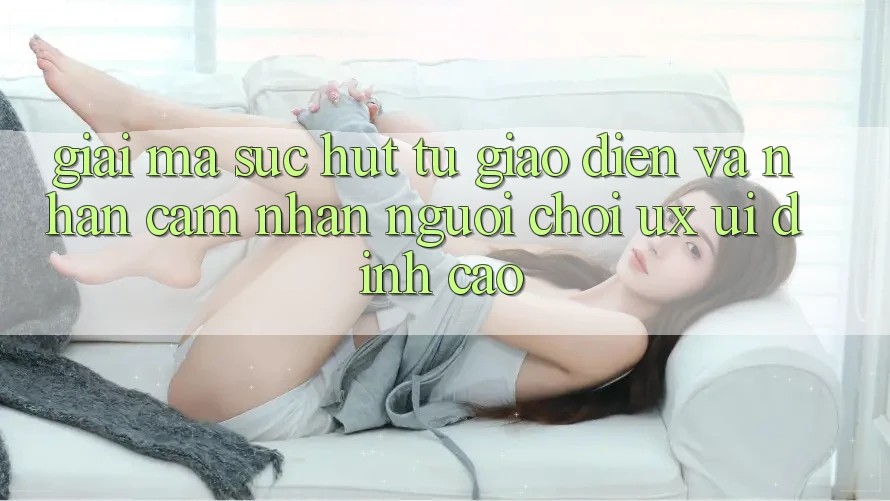 Giải Mã Sức Hút Từ Giao Diện Và Nhận cảm nhận Người chơi (UX/UI) Đỉnh cao Giải Mã Sức Hút Từ Giao Diện Và Nhận cảm nhận Người chơi (UX/UI) Đỉnh cao