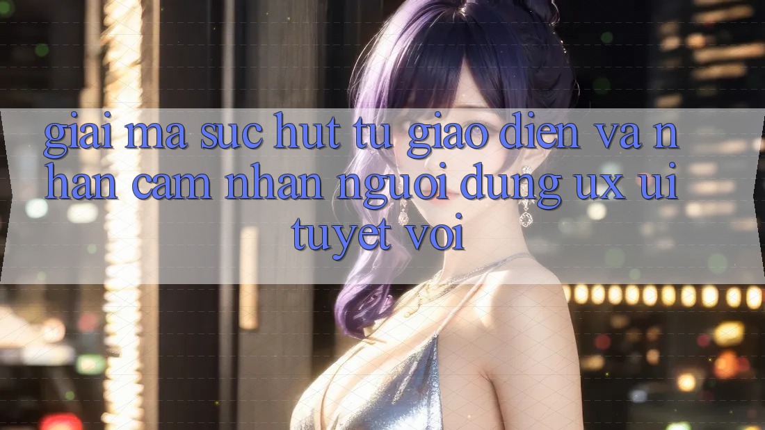 Giải Mã Sức Hút Từ Giao Diện Và Nhận cảm nhận Người Dùng (UX/UI) Tuyệt vời