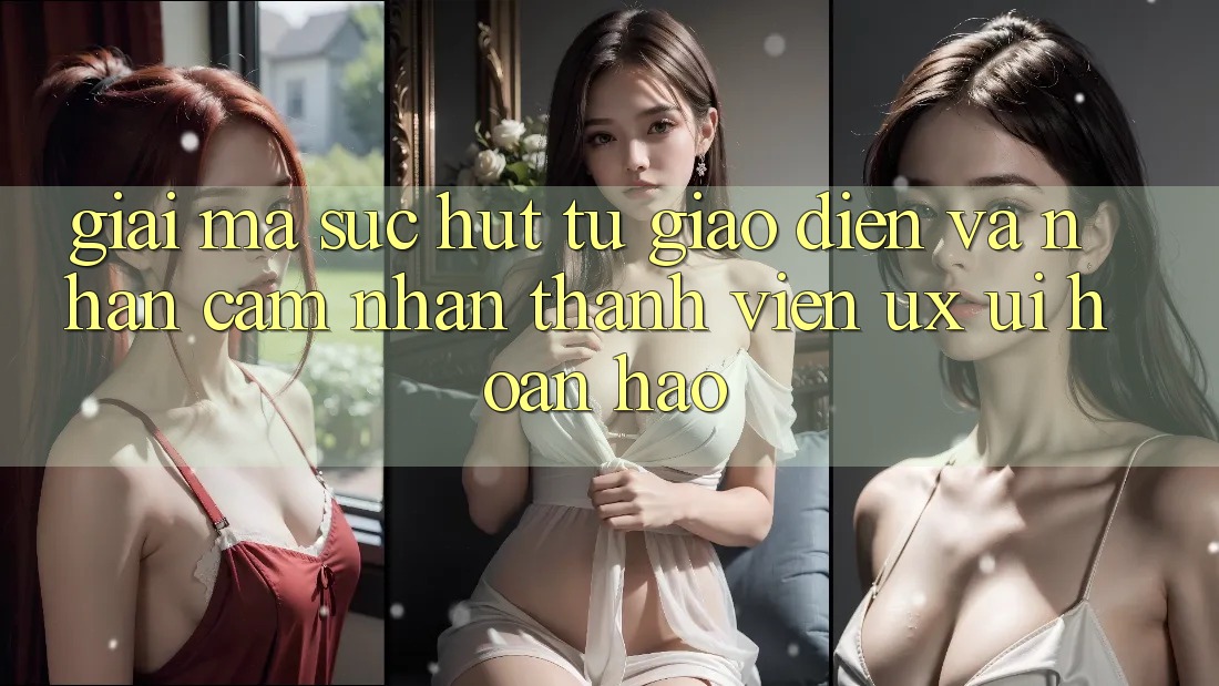 Giải Mã Sức Hút Từ Giao Diện Và Nhận cảm nhận Thành viên (UX/UI) Hoàn hảo