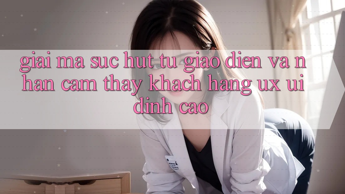 Giải Mã Sức Hút Từ Giao Diện Và Nhận cảm thấy Khách hàng (UX/UI) Đỉnh Cao Giải Mã Sức Hút Từ Giao Diện Và Nhận cảm thấy Khách hàng (UX/UI) Đỉnh Cao