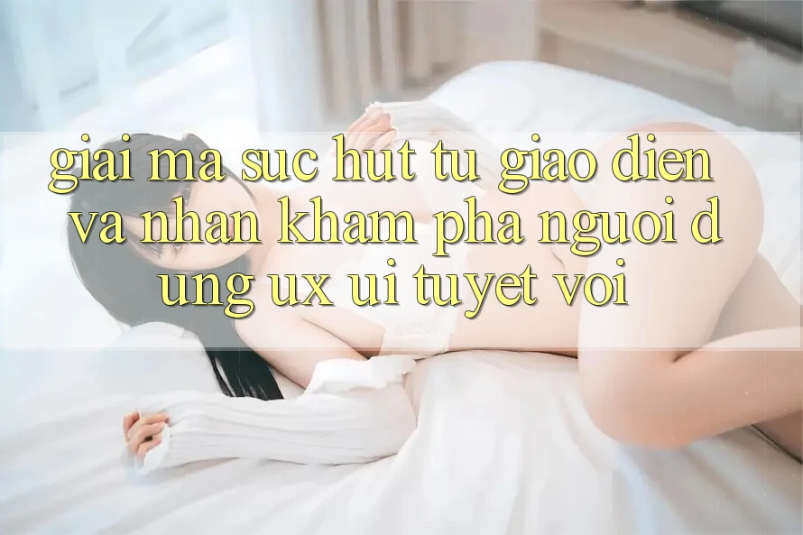 Giải Mã Sức Hút Từ Giao Diện Và Nhận khám phá Người Dùng (UX/UI) Tuyệt vời Giải Mã Sức Hút Từ Giao Diện Và Nhận khám phá Người Dùng (UX/UI) Tuyệt vời