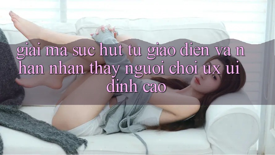 Giải Mã Sức Hút Từ Giao diện Và Nhận nhận thấy Người chơi (UX/UI) Đỉnh Cao Giải Mã Sức Hút Từ Giao diện Và Nhận nhận thấy Người chơi (UX/UI) Đỉnh Cao