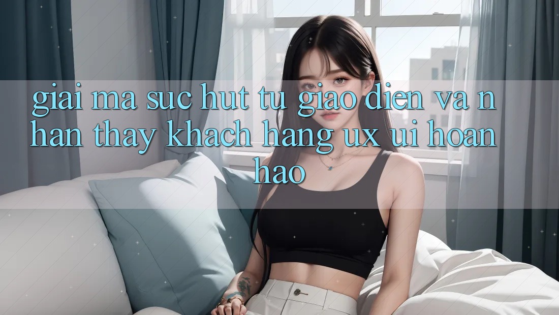 Giải Mã Sức Hút Từ Giao Diện Và Nhận thấy Khách hàng (UX/UI) Hoàn hảo Giải Mã Sức Hút Từ Giao Diện Và Nhận thấy Khách hàng (UX/UI) Hoàn hảo