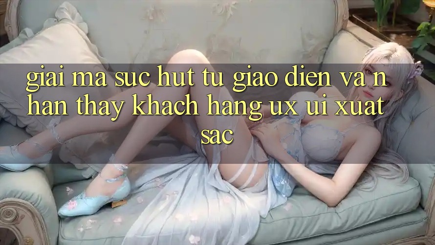 Giải Mã Sức Hút Từ Giao Diện Và Nhận thấy Khách hàng (UX/UI) Xuất sắc Giải Mã Sức Hút Từ Giao Diện Và Nhận thấy Khách hàng (UX/UI) Xuất sắc