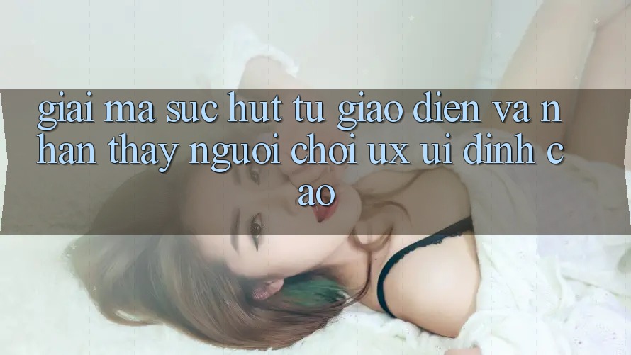 Giải Mã Sức Hút Từ Giao Diện Và Nhận thấy Người chơi (UX/UI) Đỉnh cao