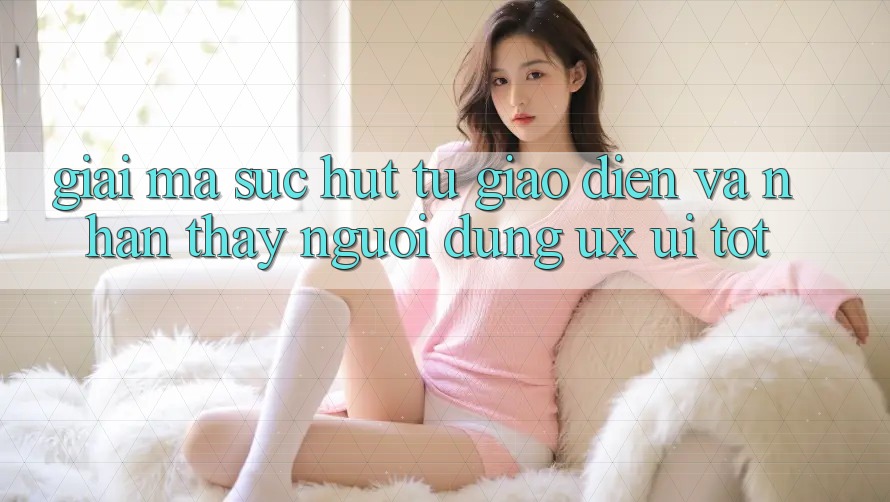 Giải Mã Sức Hút Từ Giao Diện Và Nhận thấy Người Dùng (UX/UI) Tốt Giải Mã Sức Hút Từ Giao Diện Và Nhận thấy Người Dùng (UX/UI) Tốt