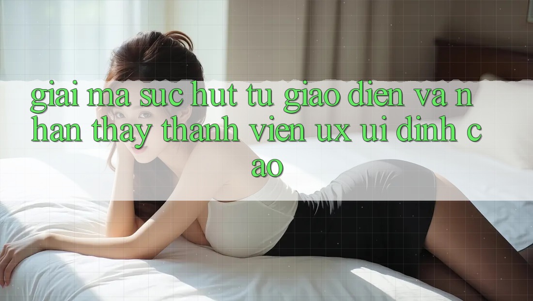 Giải Mã Sức Hút Từ Giao Diện Và Nhận thấy Thành viên (UX/UI) Đỉnh Cao Giải Mã Sức Hút Từ Giao Diện Và Nhận thấy Thành viên (UX/UI) Đỉnh Cao