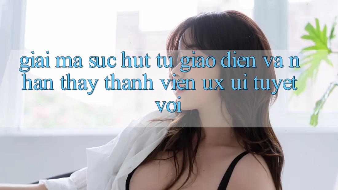 Giải Mã Sức Hút Từ Giao Diện Và Nhận thấy Thành viên (UX/UI) Tuyệt vời