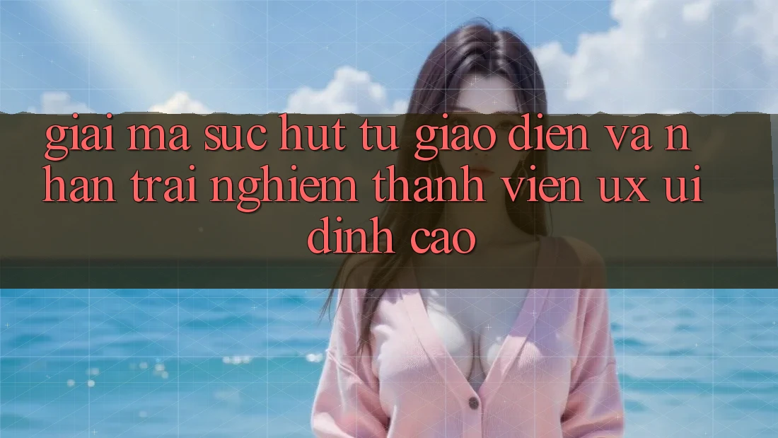 Giải Mã Sức Hút Từ Giao Diện Và Nhận trải nghiệm Thành viên (UX/UI) Đỉnh Cao Giải Mã Sức Hút Từ Giao Diện Và Nhận trải nghiệm Thành viên (UX/UI) Đỉnh Cao