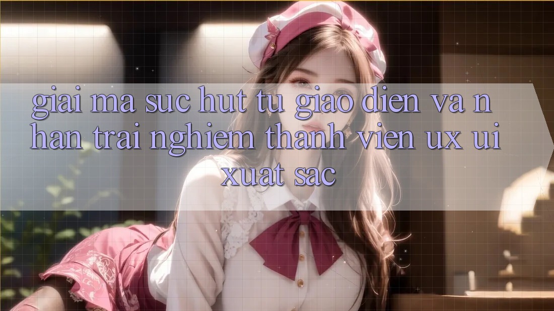 Giải Mã Sức Hút Từ Giao Diện Và Nhận trải nghiệm Thành viên (UX/UI) Xuất sắc Giải Mã Sức Hút Từ Giao Diện Và Nhận trải nghiệm Thành viên (UX/UI) Xuất sắc