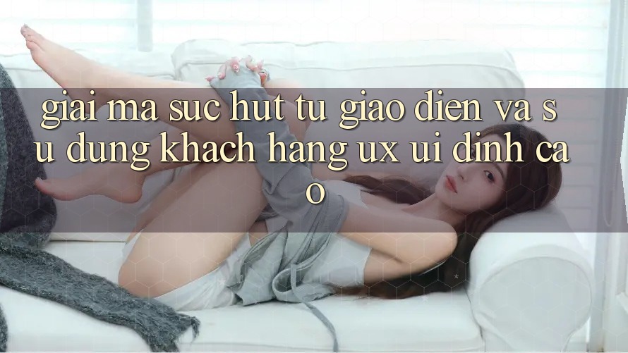 Giải Mã Sức Hút Từ Giao Diện Và Sử dụng Khách hàng (UX/UI) Đỉnh Cao Giải Mã Sức Hút Từ Giao Diện Và Sử dụng Khách hàng (UX/UI) Đỉnh Cao