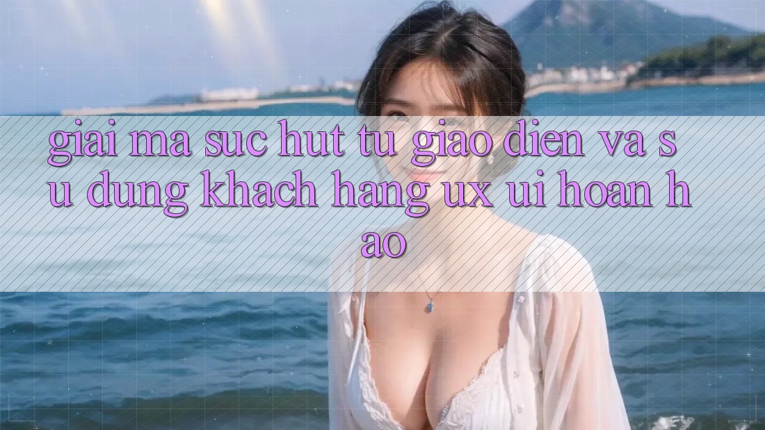 Giải Mã Sức Hút Từ Giao Diện Và Sử dụng Khách hàng (UX/UI) Hoàn hảo Giải Mã Sức Hút Từ Giao Diện Và Sử dụng Khách hàng (UX/UI) Hoàn hảo