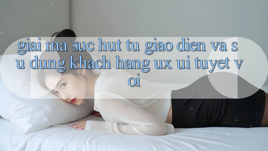 Giải Mã Sức Hút Từ Giao Diện Và Sử dụng Khách hàng (UX/UI) Tuyệt vời Giải Mã Sức Hút Từ Giao Diện Và Sử dụng Khách hàng (UX/UI) Tuyệt vời
