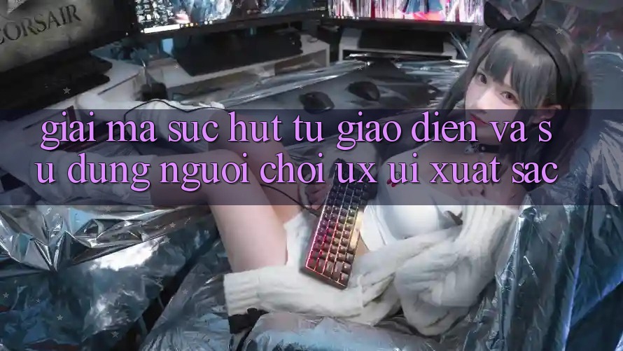 Giải Mã Sức Hút Từ Giao Diện Và Sử dụng Người chơi (UX/UI) Xuất sắc Giải Mã Sức Hút Từ Giao Diện Và Sử dụng Người chơi (UX/UI) Xuất sắc