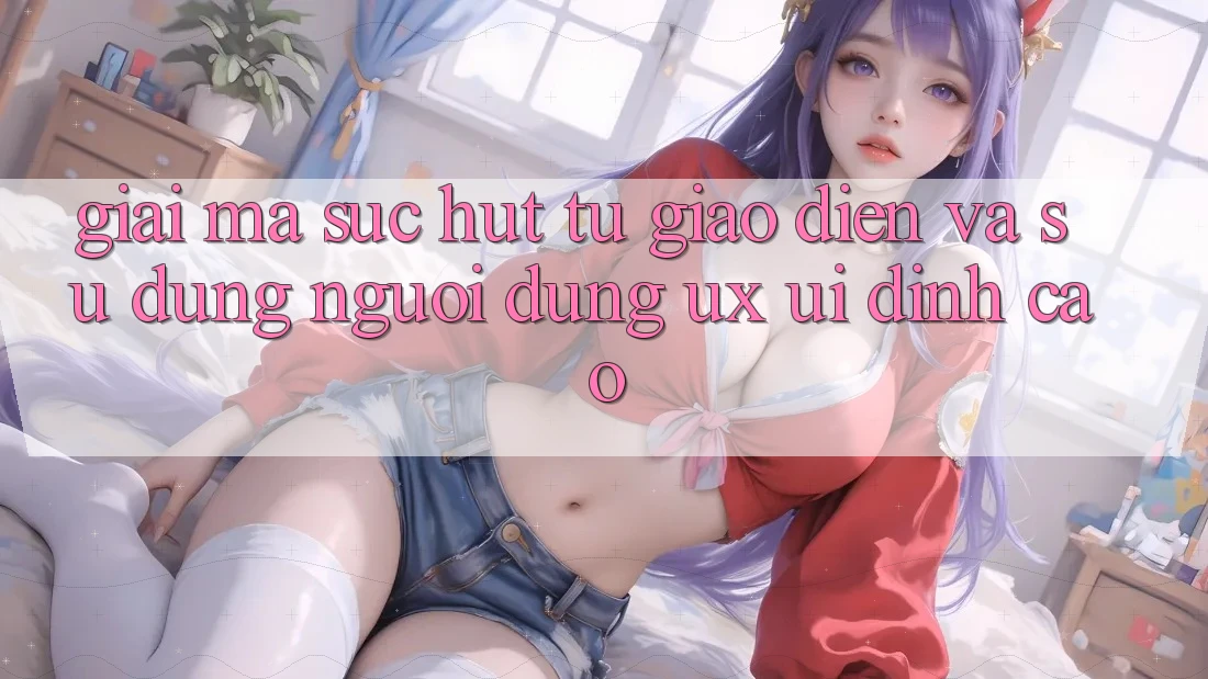 Giải Mã Sức Hút Từ Giao Diện Và Sử dụng Người Dùng (UX/UI) Đỉnh Cao Giải Mã Sức Hút Từ Giao Diện Và Sử dụng Người Dùng (UX/UI) Đỉnh Cao