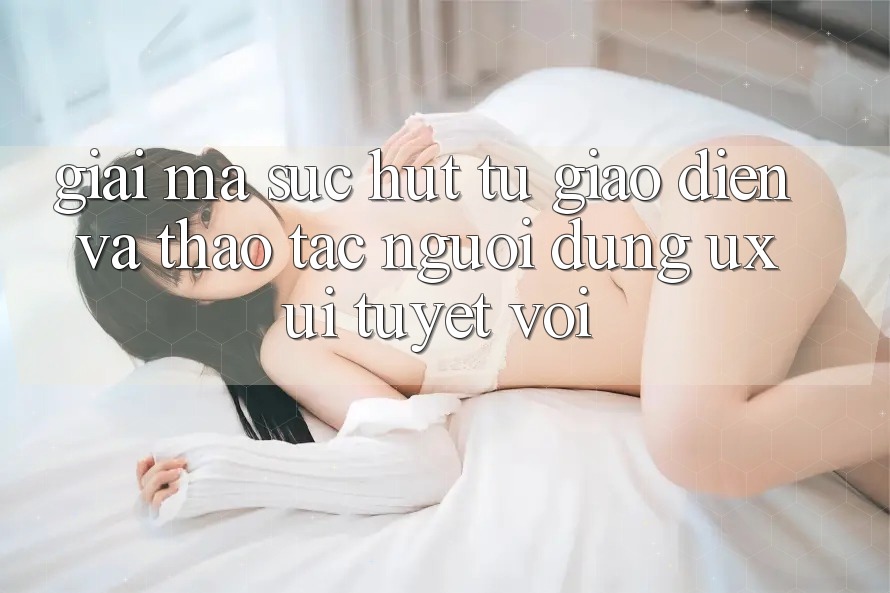 Giải Mã Sức Hút Từ Giao Diện Và Thao tác Người Dùng (UX/UI) Tuyệt vời Giải Mã Sức Hút Từ Giao Diện Và Thao tác Người Dùng (UX/UI) Tuyệt vời