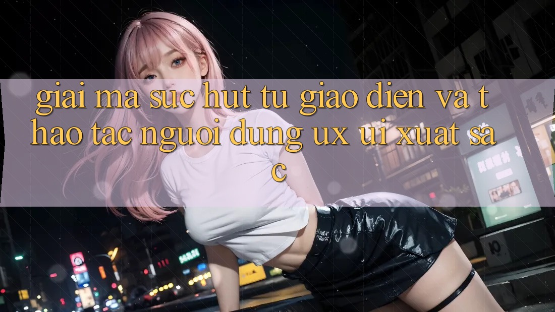 Giải Mã Sức Hút Từ Giao Diện Và Thao tác Người Dùng (UX/UI) Xuất sắc Giải Mã Sức Hút Từ Giao Diện Và Thao tác Người Dùng (UX/UI) Xuất sắc