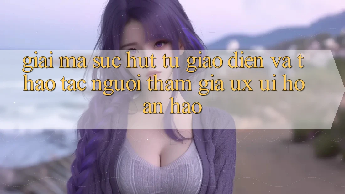 Giải Mã Sức Hút Từ Giao Diện Và Thao tác Người tham gia (UX/UI) Hoàn hảo Giải Mã Sức Hút Từ Giao Diện Và Thao tác Người tham gia (UX/UI) Hoàn hảo