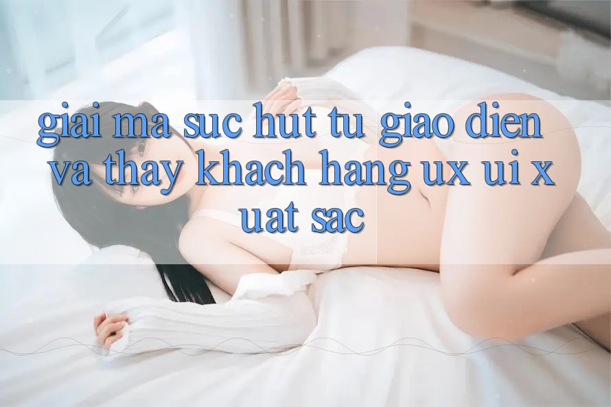 Giải Mã Sức Hút Từ Giao Diện Và Thấy Khách hàng (UX/UI) Xuất sắc Giải Mã Sức Hút Từ Giao Diện Và Thấy Khách hàng (UX/UI) Xuất sắc