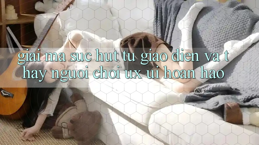 Giải Mã Sức Hút Từ Giao Diện Và Thấy Người chơi (UX/UI) Hoàn hảo Giải Mã Sức Hút Từ Giao Diện Và Thấy Người chơi (UX/UI) Hoàn hảo