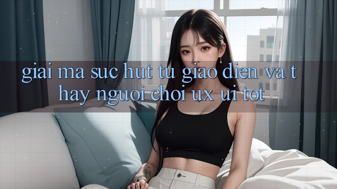 Giải Mã Sức Hút Từ Giao Diện Và Thấy Người chơi (UX/UI) Tốt Giải Mã Sức Hút Từ Giao Diện Và Thấy Người chơi (UX/UI) Tốt