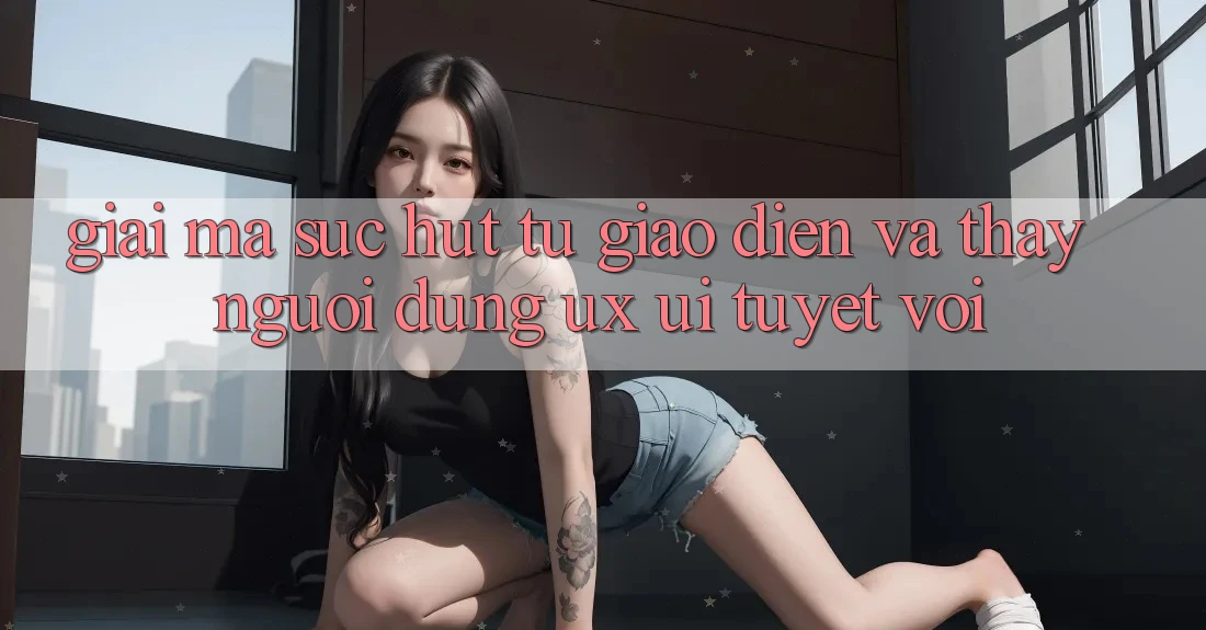 Giải Mã Sức Hút Từ Giao Diện Và Thấy Người Dùng (UX/UI) Tuyệt vời Giải Mã Sức Hút Từ Giao Diện Và Thấy Người Dùng (UX/UI) Tuyệt vời
