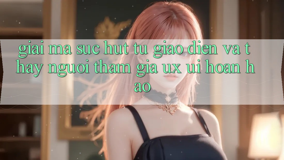 Giải Mã Sức Hút Từ Giao Diện Và Thấy Người tham gia (UX/UI) Hoàn hảo Giải Mã Sức Hút Từ Giao Diện Và Thấy Người tham gia (UX/UI) Hoàn hảo