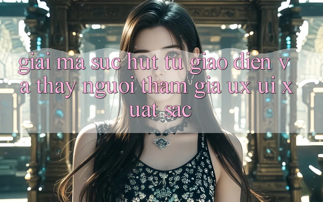 Giải Mã Sức Hút Từ Giao Diện Và Thấy Người tham gia (UX/UI) Xuất sắc Giải Mã Sức Hút Từ Giao Diện Và Thấy Người tham gia (UX/UI) Xuất sắc