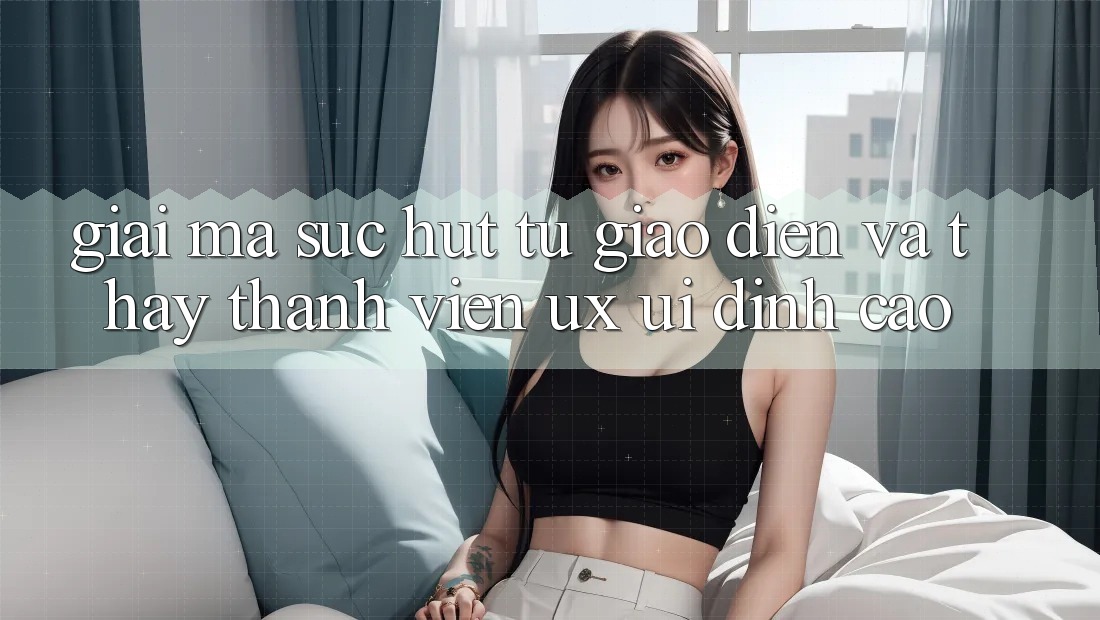 Giải Mã Sức Hút Từ Giao Diện Và Thấy Thành viên (UX/UI) Đỉnh Cao Giải Mã Sức Hút Từ Giao Diện Và Thấy Thành viên (UX/UI) Đỉnh Cao