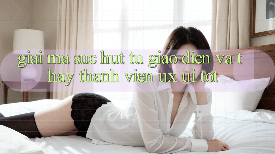 Giải Mã Sức Hút Từ Giao Diện Và Thấy Thành viên (UX/UI) Tốt Giải Mã Sức Hút Từ Giao Diện Và Thấy Thành viên (UX/UI) Tốt