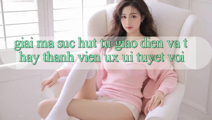 Giải Mã Sức Hút Từ Giao Diện Và Thấy Thành viên (UX/UI) Tuyệt vời Giải Mã Sức Hút Từ Giao Diện Và Thấy Thành viên (UX/UI) Tuyệt vời