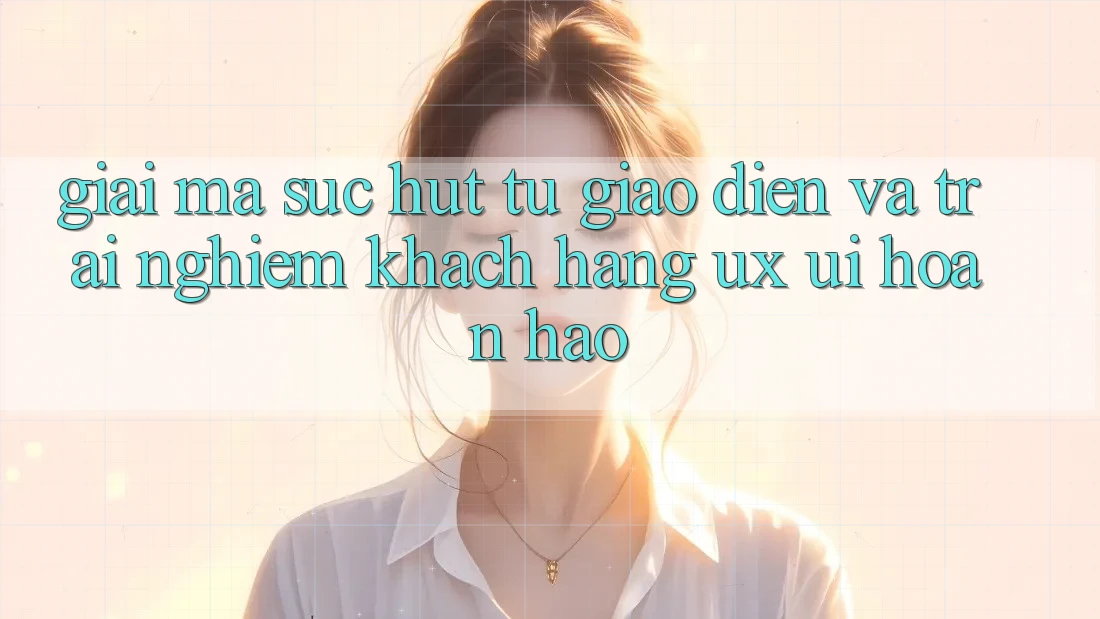 Giải Mã Sức Hút Từ Giao Diện Và Trải Nghiệm Khách hàng (UX/UI) Hoàn hảo Giải Mã Sức Hút Từ Giao Diện Và Trải Nghiệm Khách hàng (UX/UI) Hoàn hảo