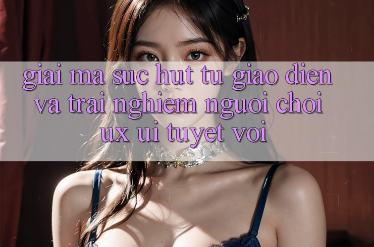 Giải Mã Sức Hút Từ Giao Diện Và Trải Nghiệm Người chơi (UX/UI) Tuyệt vời Giải Mã Sức Hút Từ Giao Diện Và Trải Nghiệm Người chơi (UX/UI) Tuyệt vời