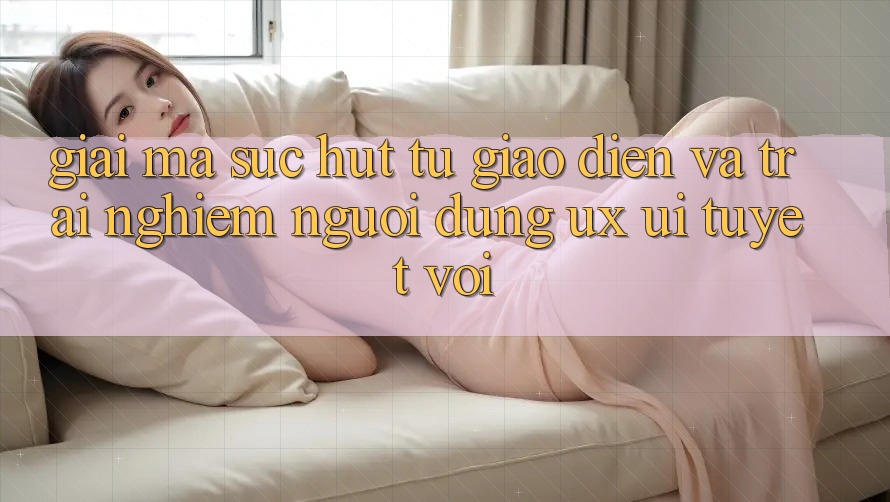 Giải Mã Sức Hút Từ Giao Diện Và Trải nghiệm Người Dùng (UX/UI) Tuyệt vời