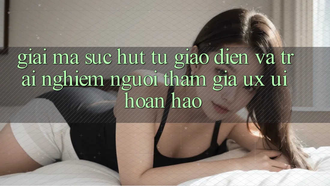 Giải Mã Sức Hút Từ Giao Diện Và Trải Nghiệm Người tham gia (UX/UI) Hoàn hảo Giải Mã Sức Hút Từ Giao Diện Và Trải Nghiệm Người tham gia (UX/UI) Hoàn hảo