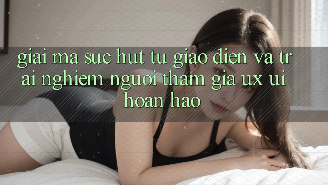 Giải Mã Sức Hút Từ Giao Diện Và Trải Nghiệm Người tham gia (UX/UI) Hoàn hảo