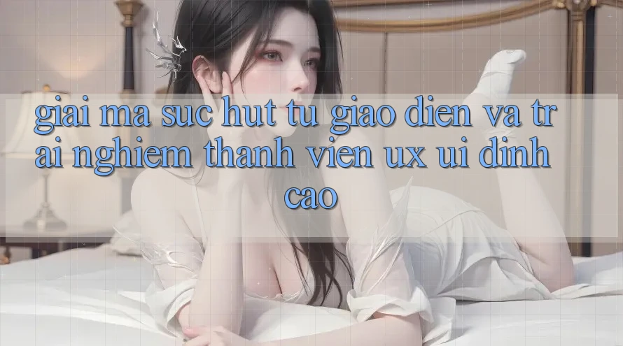 Giải Mã Sức Hút Từ Giao Diện Và Trải Nghiệm Thành viên (UX/UI) Đỉnh Cao