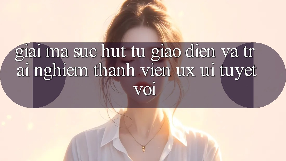 Giải Mã Sức Hút Từ Giao Diện Và Trải Nghiệm Thành viên (UX/UI) Tuyệt vời Giải Mã Sức Hút Từ Giao Diện Và Trải Nghiệm Thành viên (UX/UI) Tuyệt vời