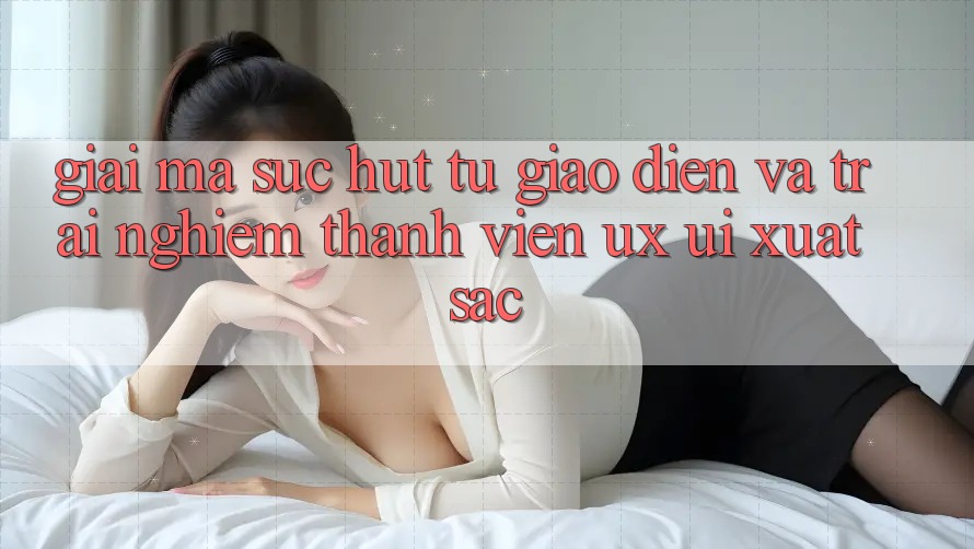 Giải Mã Sức Hút Từ Giao Diện Và Trải Nghiệm Thành viên (UX/UI) Xuất sắc Giải Mã Sức Hút Từ Giao Diện Và Trải Nghiệm Thành viên (UX/UI) Xuất sắc