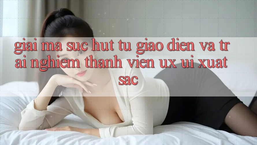 Giải Mã Sức Hút Từ Giao Diện Và Trải Nghiệm Thành viên (UX/UI) Xuất sắc Giải Mã Sức Hút Từ Giao Diện Và Trải Nghiệm Thành viên (UX/UI) Xuất sắc