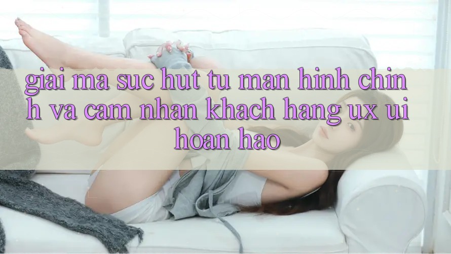 Giải Mã Sức Hút Từ Màn hình chính Và Cảm nhận Khách hàng (UX/UI) Hoàn hảo Giải Mã Sức Hút Từ Màn hình chính Và Cảm nhận Khách hàng (UX/UI) Hoàn hảo