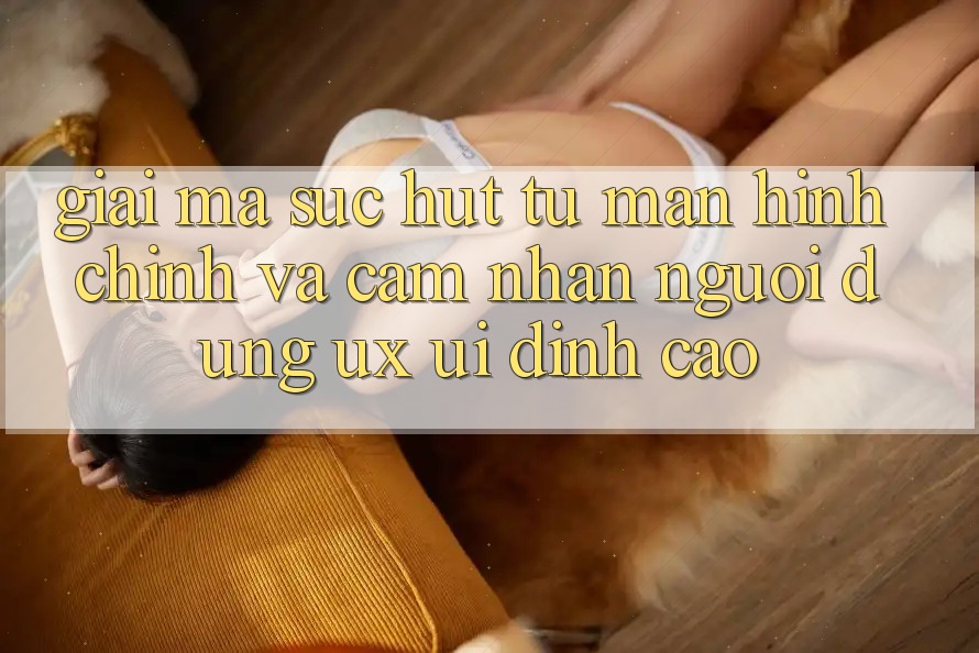 Giải Mã Sức Hút Từ Màn hình chính Và Cảm nhận Người Dùng (UX/UI) Đỉnh cao Giải Mã Sức Hút Từ Màn hình chính Và Cảm nhận Người Dùng (UX/UI) Đỉnh cao