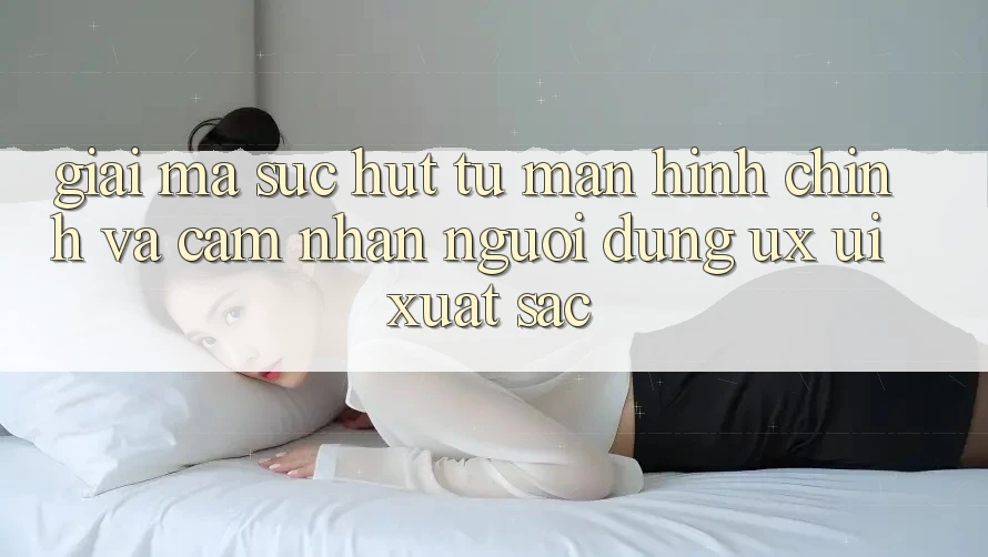 Giải Mã Sức Hút Từ Màn hình chính Và Cảm nhận Người Dùng (UX/UI) Xuất sắc Giải Mã Sức Hút Từ Màn hình chính Và Cảm nhận Người Dùng (UX/UI) Xuất sắc