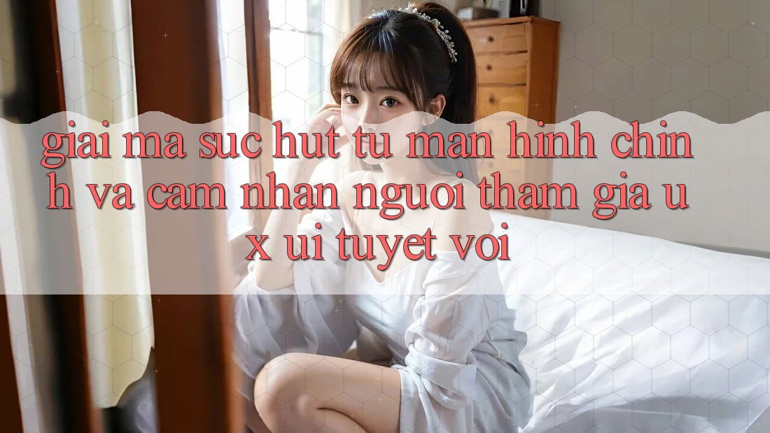 Giải Mã Sức Hút Từ Màn hình chính Và Cảm nhận Người tham gia (UX/UI) Tuyệt vời Giải Mã Sức Hút Từ Màn hình chính Và Cảm nhận Người tham gia (UX/UI) Tuyệt vời