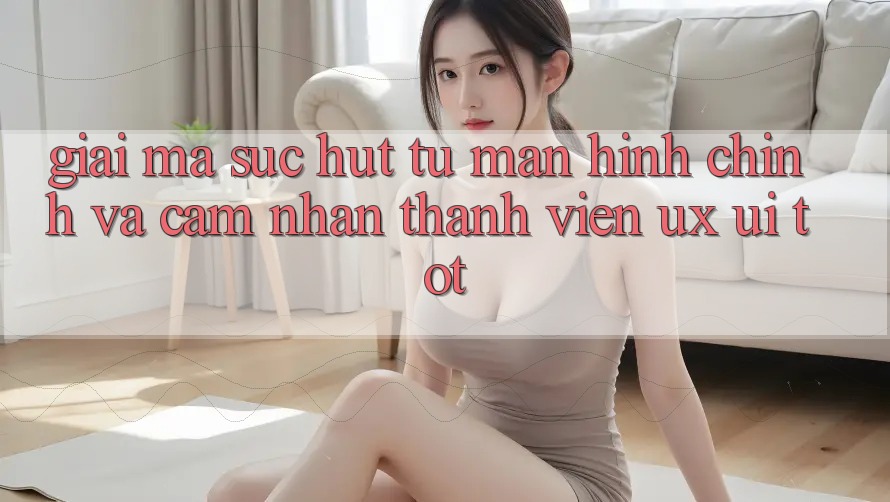 Giải Mã Sức Hút Từ Màn hình chính Và Cảm nhận Thành viên (UX/UI) Tốt Giải Mã Sức Hút Từ Màn hình chính Và Cảm nhận Thành viên (UX/UI) Tốt