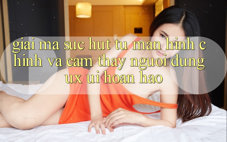 Giải Mã Sức Hút Từ Màn hình chính Và Cảm thấy Người Dùng (UX/UI) Hoàn hảo Giải Mã Sức Hút Từ Màn hình chính Và Cảm thấy Người Dùng (UX/UI) Hoàn hảo