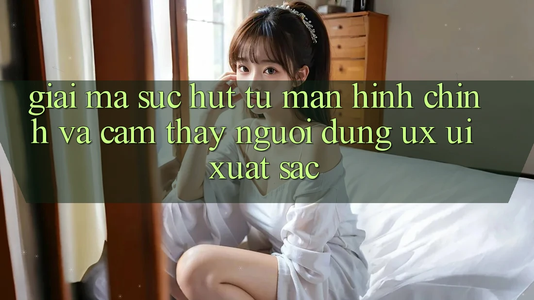 Giải Mã Sức Hút Từ Màn hình chính Và Cảm thấy Người Dùng (UX/UI) Xuất sắc Giải Mã Sức Hút Từ Màn hình chính Và Cảm thấy Người Dùng (UX/UI) Xuất sắc