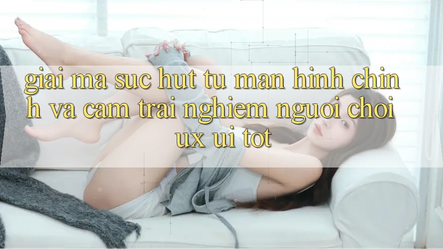 Giải Mã Sức Hút Từ Màn hình chính Và Cảm trải nghiệm Người chơi (UX/UI) Tốt Giải Mã Sức Hút Từ Màn hình chính Và Cảm trải nghiệm Người chơi (UX/UI) Tốt